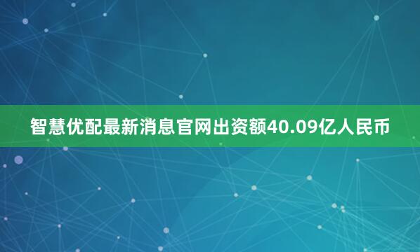 智慧优配最新消息官网出资额40.09亿人民币