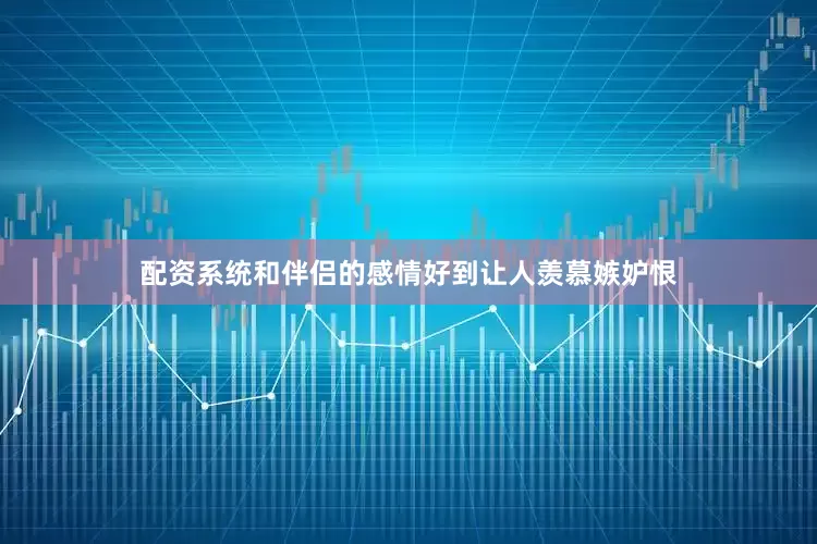 配资系统和伴侣的感情好到让人羡慕嫉妒恨