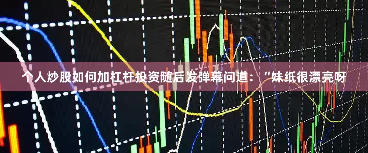 个人炒股如何加杠杆投资随后发弹幕问道：“妹纸很漂亮呀