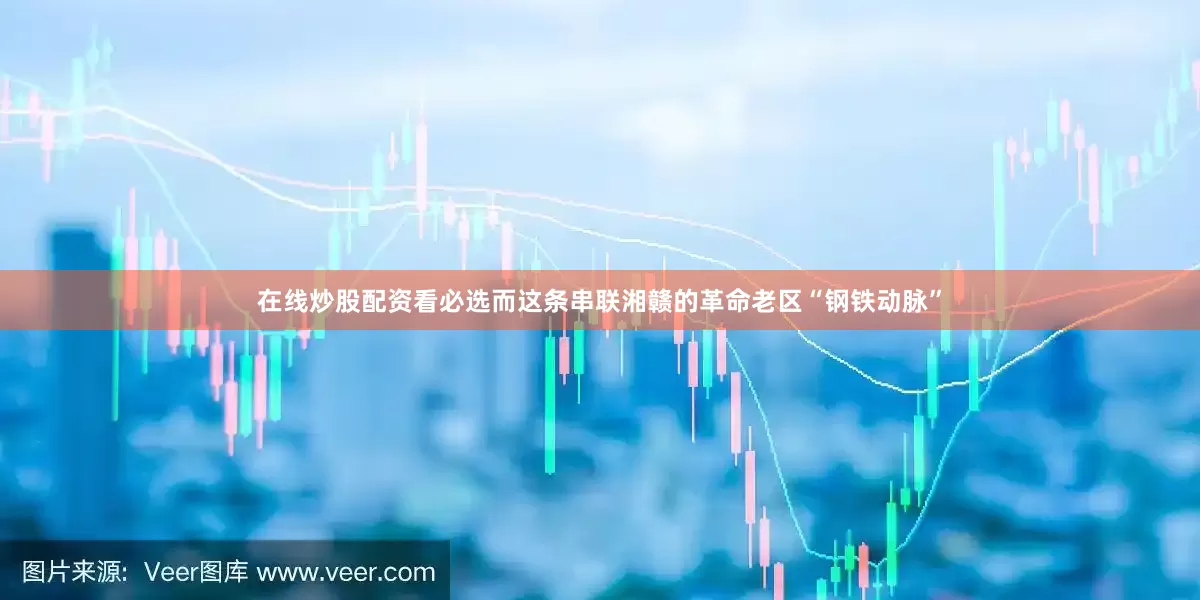 在线炒股配资看必选而这条串联湘赣的革命老区“钢铁动脉”