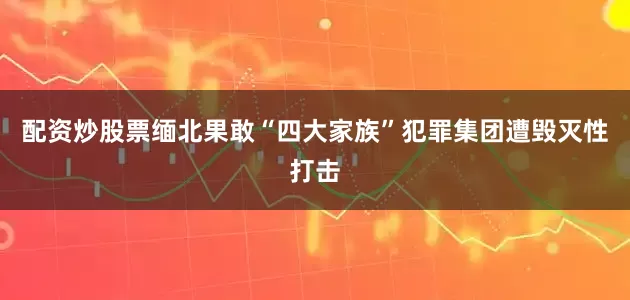 配资炒股票缅北果敢“四大家族”犯罪集团遭毁灭性打击