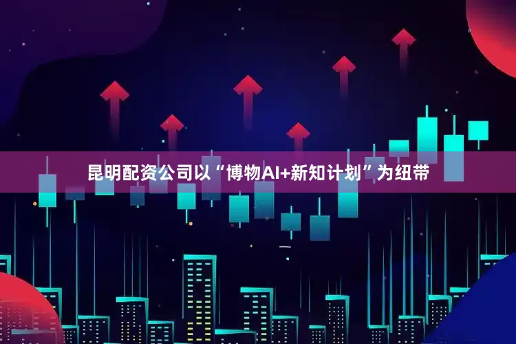 昆明配资公司以“博物AI+新知计划”为纽带