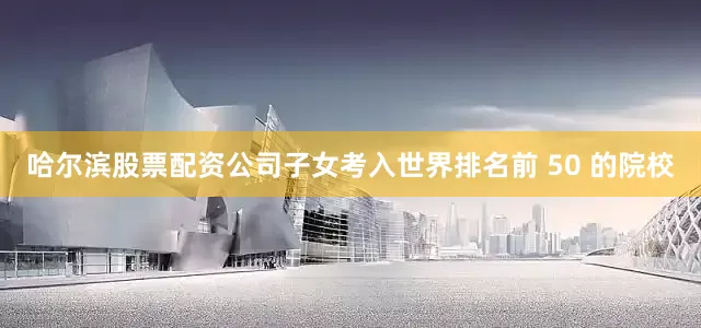 哈尔滨股票配资公司子女考入世界排名前 50 的院校