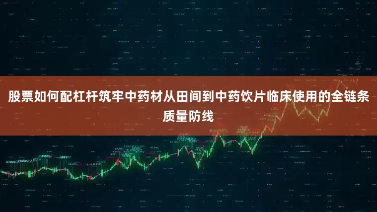 股票如何配杠杆筑牢中药材从田间到中药饮片临床使用的全链条质量防线
