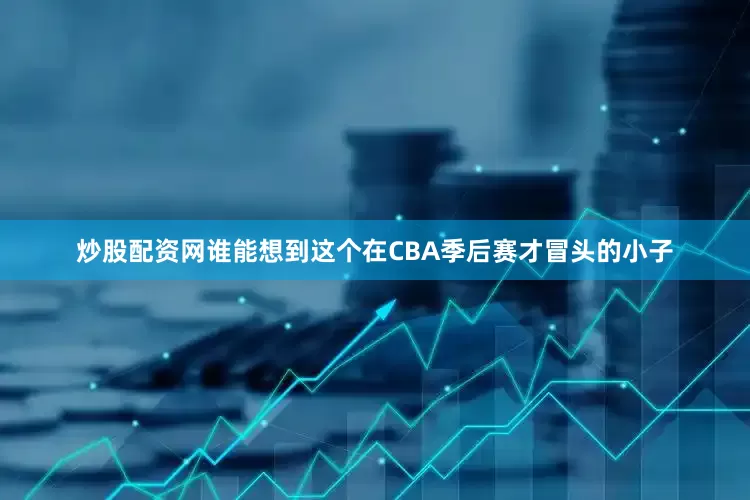 炒股配资网谁能想到这个在CBA季后赛才冒头的小子