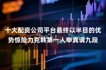 十大配资公司平台最终以半目的优势惊险力克韩第一人申真谞九段