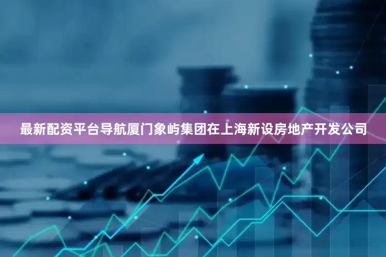 最新配资平台导航厦门象屿集团在上海新设房地产开发公司
