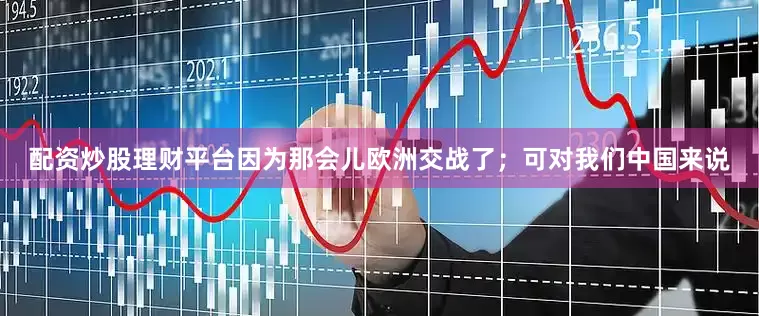 配资炒股理财平台因为那会儿欧洲交战了；可对我们中国来说