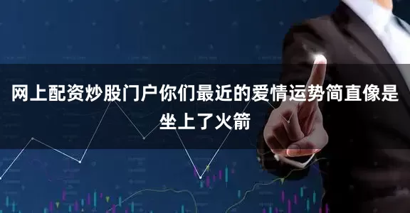网上配资炒股门户你们最近的爱情运势简直像是坐上了火箭